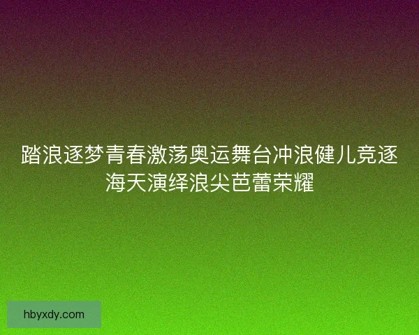 踏浪逐梦青春激荡奥运舞台冲浪健儿竞逐海天演绎浪尖芭蕾荣耀