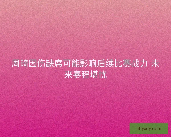 周琦因伤缺席可能影响后续比赛战力 未来赛程堪忧